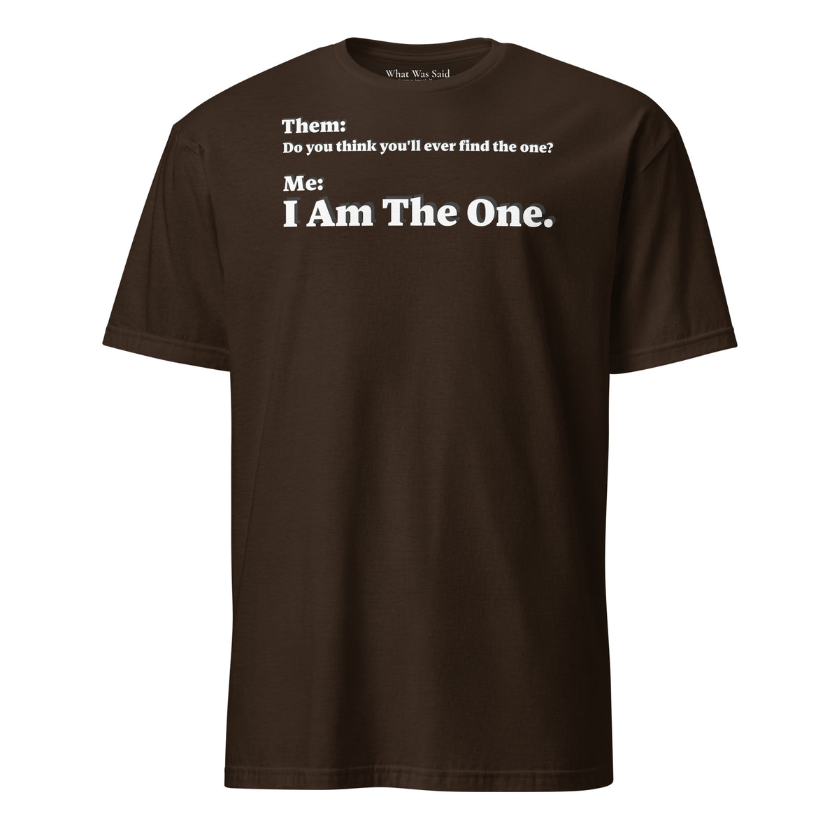 Front facing graphic T-shirt in color dark chocolate brown, featuring an asked question, 'Do you think you'll ever find the one?' and a response, 'I Am The One?' in bold white print, from What Was Said (Statement Apparel + More). 