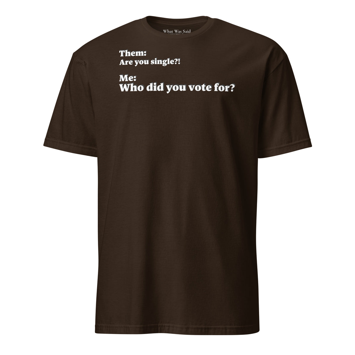 Front facing graphic T-shirt in color dark chocolate brown, featuring an asked question, 'Are you single?' and a response, 'Who did you vote for?' in bold white print. From What Was Said (Statement Apparel + More). 
