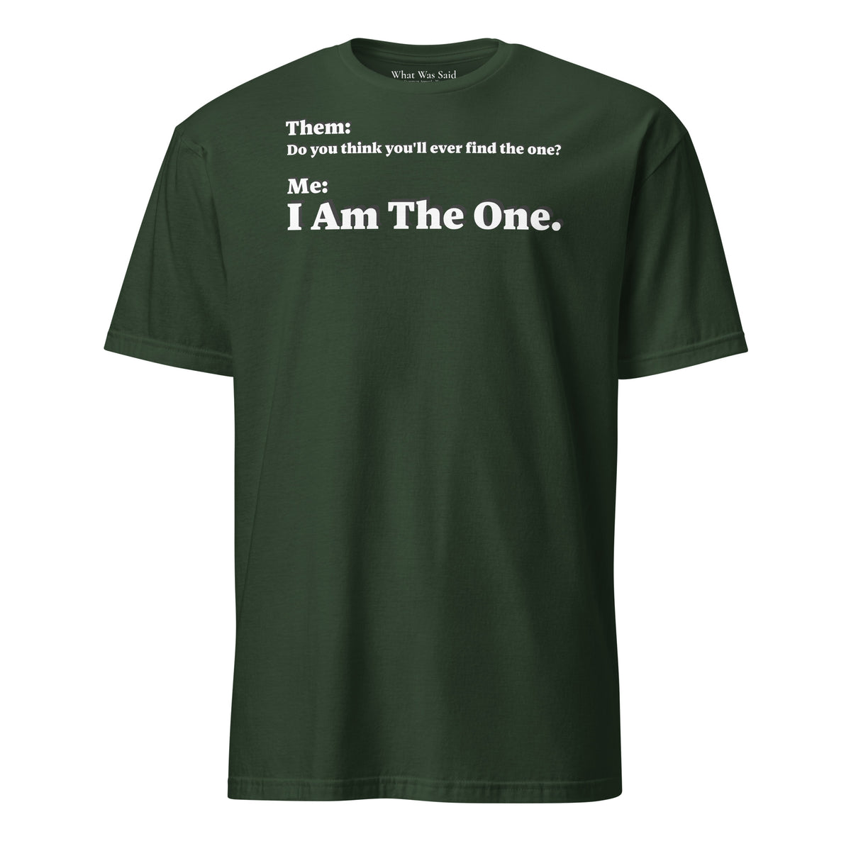 Front facing graphic T-shirt in color forest green, featuring an asked question, 'Do you think you'll ever find the one?' and a response, 'I Am The One?' in bold white print, from What Was Said (Statement Apparel + More). 