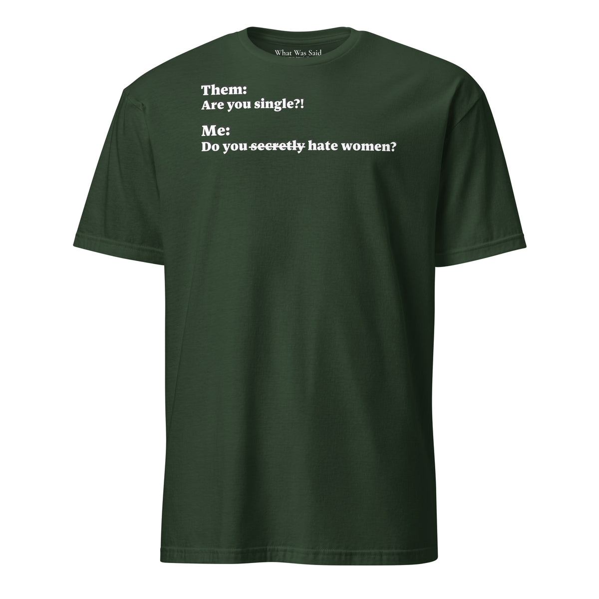 Front facing graphic T-shirt in color forest green, featuring an asked question, 'Are you single?' and a response, 'Do you secretly hate women?' in white print, from What Was Said (Statement Apparel + More).  