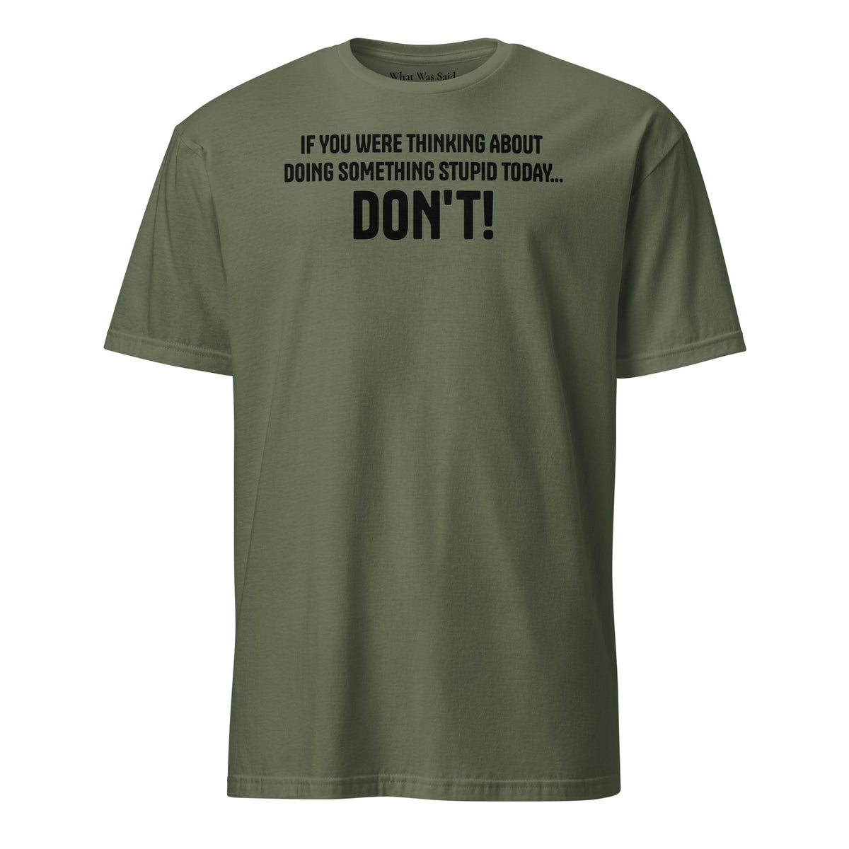 Front facing graphic t-shirt in color military green, featuring statement, 'IF YOU WERE THINKING ABOUT DOING SOMETHING STUPID TODAY... DON'T!' in bold black print. From What Was Said (Statement Apparel + More).